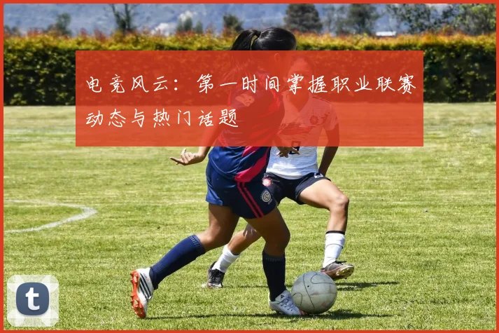 电竞风云:第一时间掌握职业联赛动态与热门话题