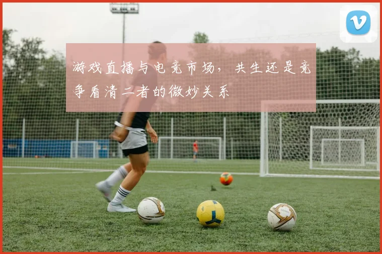 游戏直播与电竞市场,共生还是竞争看清二者的微妙关系