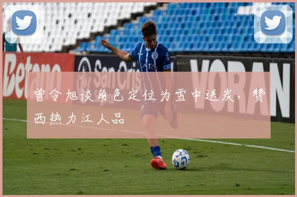 曾令旭谈角色定位为雪中送炭,赞西热力江人品