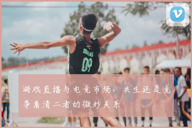 游戏直播与电竞市场,共生还是竞争看清二者的微妙关系