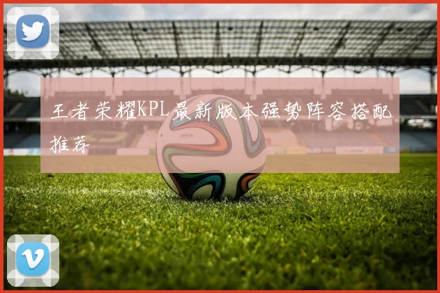 王者荣耀KPL最新版本强势阵容搭配推荐