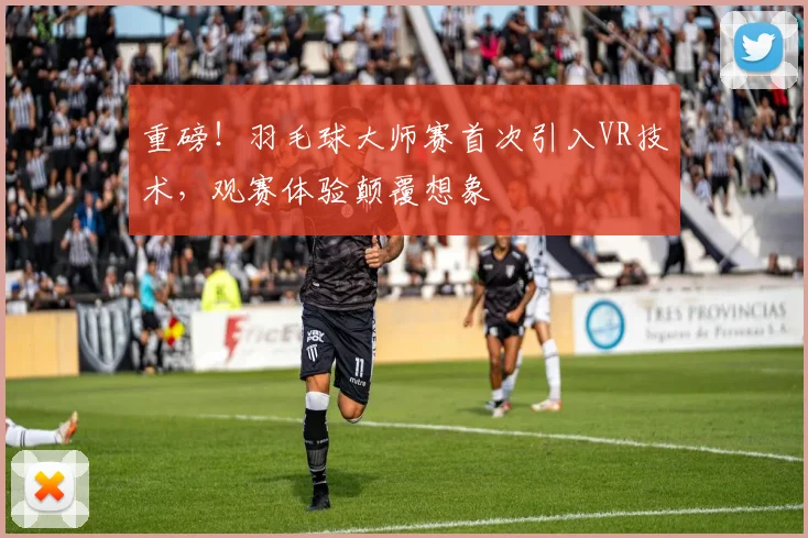 重磅!羽毛球大师赛首次引入VR技术,观赛体验颠覆想象