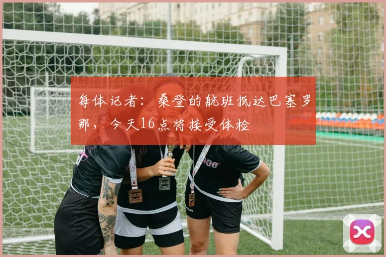 每体记者：桑登的航班抵达巴塞罗那，今天16点将接受体检