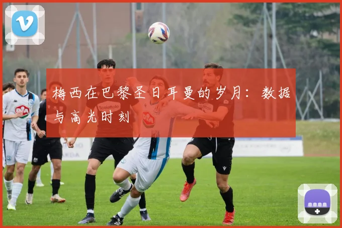 梅西在巴黎圣日耳曼的岁月:数据与高光时刻