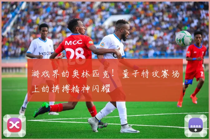 游戏界的奥林匹克!量子特攻赛场上的拼搏精神闪耀