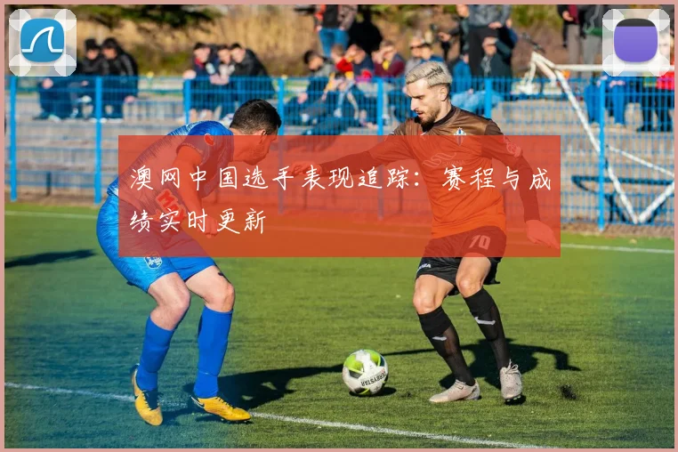 澳网中国选手表现追踪:赛程与成绩实时更新