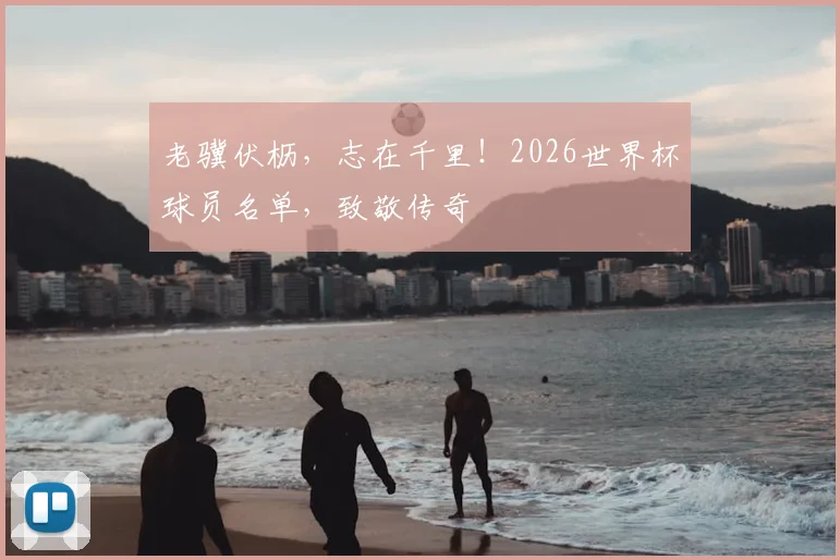 老骥伏枥,志在千里!2026世界杯球员名单,致敬传奇