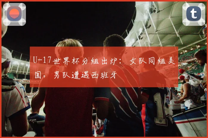 U-17世界杯分组出炉:女队同组美国,男队遭遇西班牙