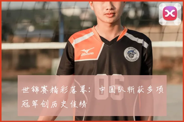 世锦赛精彩落幕:中国队斩获多项冠军创历史佳绩