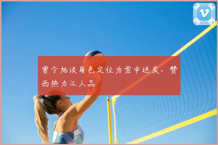 曾令旭谈角色定位为雪中送炭,赞西热力江人品