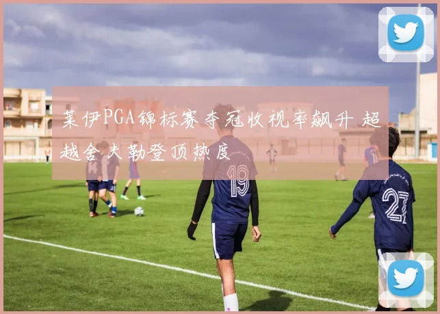 莱伊PGA锦标赛夺冠收视率飙升 超越舍夫勒登顶热度