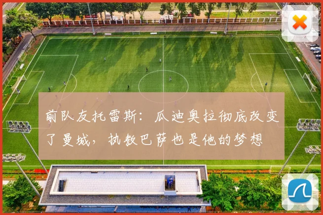 前队友托雷斯:瓜迪奥拉彻底改变了曼城,执教巴萨也是他的梦想