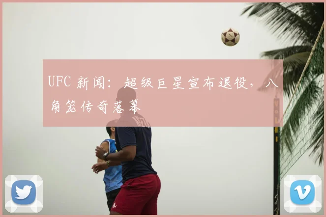 UFC 新闻：超级巨星宣布退役，八角笼传奇落幕
