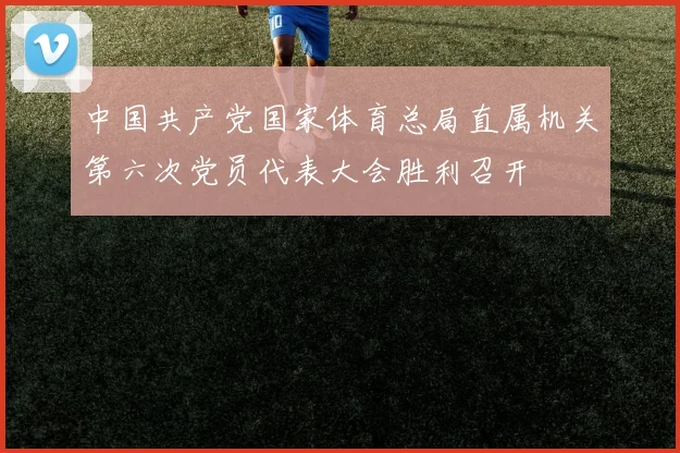 中国共产党国家体育总局直属机关第六次党员代表大会胜利召开