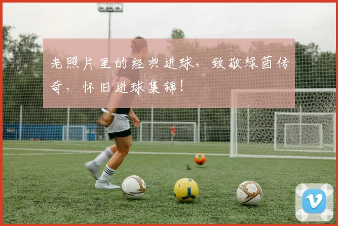 老照片里的经典进球，致敬绿茵传奇，怀旧进球集锦！