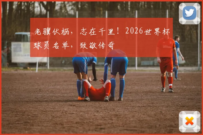 老骥伏枥,志在千里!2026世界杯球员名单,致敬传奇