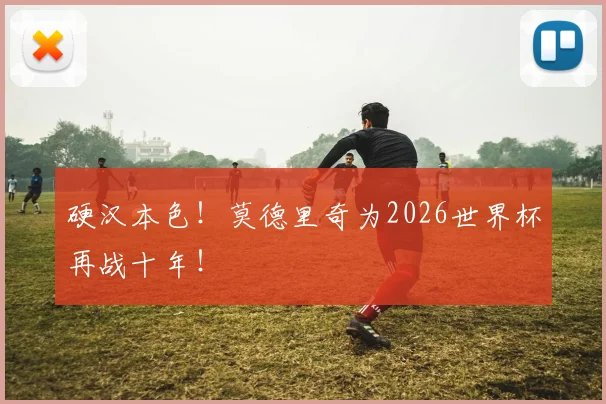 硬汉本色!莫德里奇为2026世界杯再战十年!