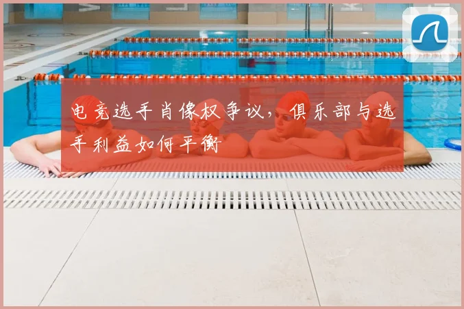 电竞选手肖像权争议,俱乐部与选手利益如何平衡