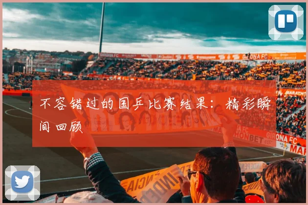 不容错过的国乒比赛结果:精彩瞬间回顾