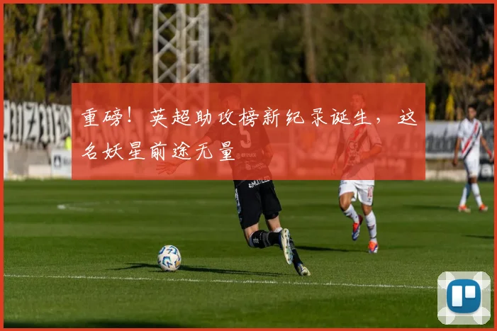 重磅!英超助攻榜新纪录诞生,这名妖星前途无量
