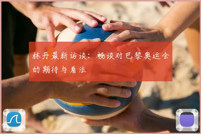 林丹最新访谈:畅谈对巴黎奥运会的期待与看法