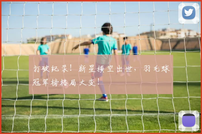 打破纪录!新星横空出世,羽毛球冠军榜格局大变!