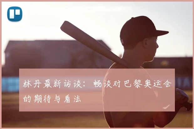 林丹最新访谈:畅谈对巴黎奥运会的期待与看法