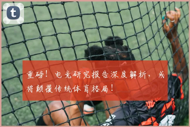 重磅!电竞研究报告深度解析,或将颠覆传统体育格局!