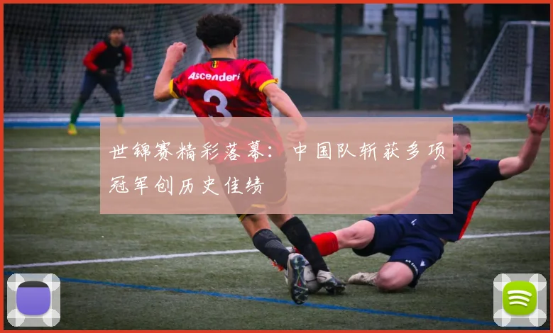 世锦赛精彩落幕：中国队斩获多项冠军创历史佳绩