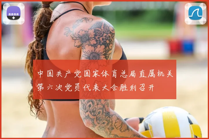 中国共产党国家体育总局直属机关第六次党员代表大会胜利召开