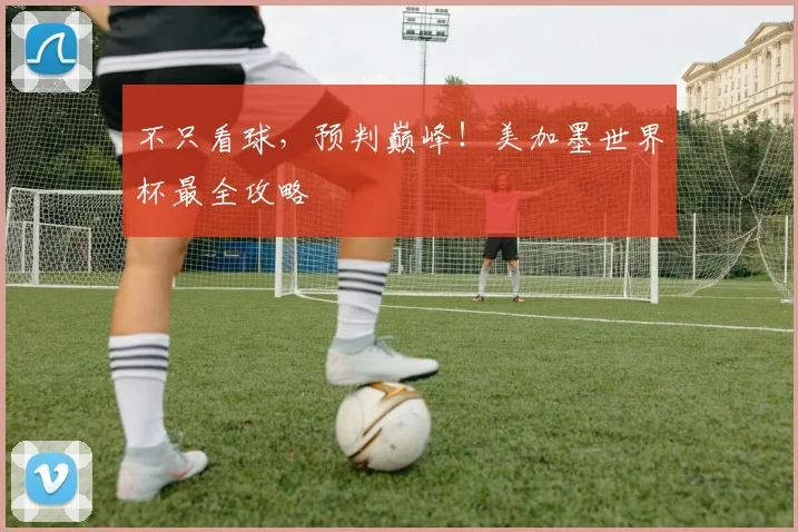 不只看球,预判巅峰!美加墨世界杯最全攻略