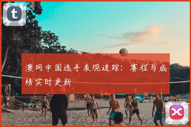 澳网中国选手表现追踪:赛程与成绩实时更新